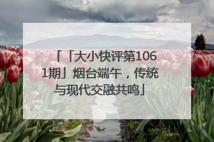 「大小快评第1061期」烟台端午，传统与现代交融共鸣