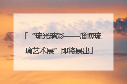 “琉光璃彩——淄博琉璃艺术展”即将展出