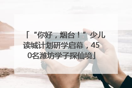 “你好，烟台！”少儿读城计划研学启幕，450名潍坊学子探仙境