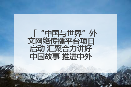 “中国与世界”外文网络传播平台项目启动 汇聚合力讲好中国故事 推进中外文明交流互鉴