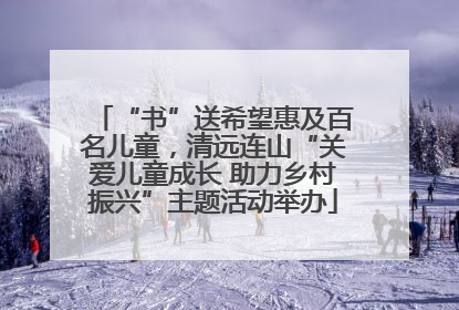 “书”送希望惠及百名儿童，清远连山“关爱儿童成长 助力乡村振兴”主题活动举办