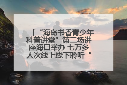 “海岛书香青少年科普讲堂”第二场讲座海口举办 七万多人次线上线下聆听“工匠精神”