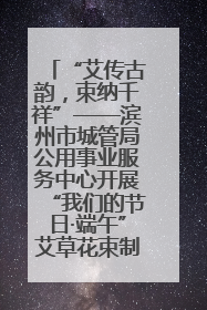 “艾传古韵，束纳千祥”——滨州市城管局公用事业服务中心开展“我们的节日·端午”艾草花束制作主题活动
