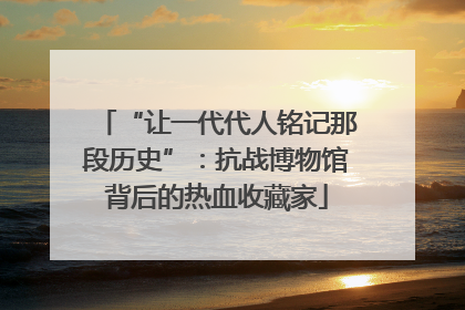 “让一代代人铭记那段历史”：抗战博物馆背后的热血收藏家