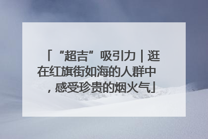 “超吉”吸引力｜逛在红旗街如海的人群中，感受珍贵的烟火气
