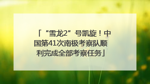 “雪龙2”号凯旋！中国第41次南极考察队顺利完成全部考察任务