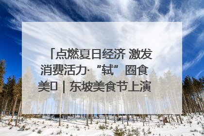 点燃夏日经济 激发消费活力·“轼”圈食美⑪｜东坡美食节上演“文化满汉全席”