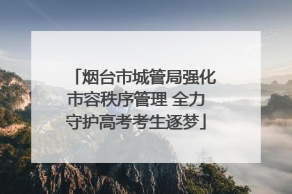 烟台市城管局强化市容秩序管理 全力守护高考考生逐梦