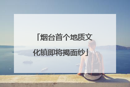 烟台首个地质文化镇即将揭面纱