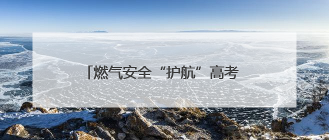 燃气安全“护航”高考 筑牢考场周边“安全网”