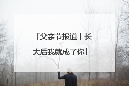 父亲节报道丨长大后我就成了你