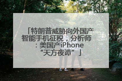 特朗普威胁向外国产智能手机征税，分析师：美国产iPhone“天方夜谭”
