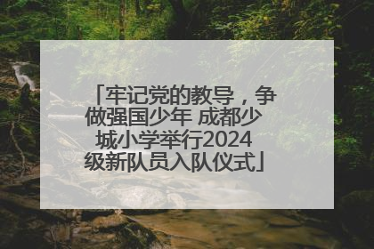 牢记党的教导，争做强国少年 成都少城小学举行2024级新队员入队仪式