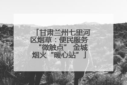 甘肃兰州七里河区烟草：便民服务“微触点” 金城烟火“暖心站”