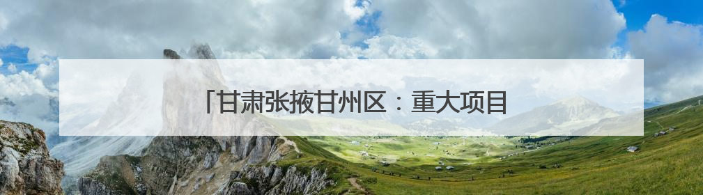 甘肃张掖甘州区：重大项目建设不断刷新“进度条”