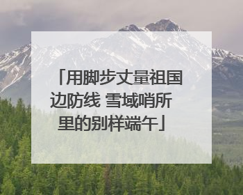 用脚步丈量祖国边防线 雪域哨所里的别样端午