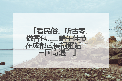 看民俗、听古琴、做香包……端午佳节在成都武侯祠邂逅“三国奇遇”