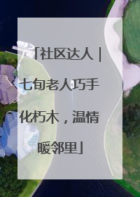 社区达人｜七旬老人巧手化朽木，温情暖邻里