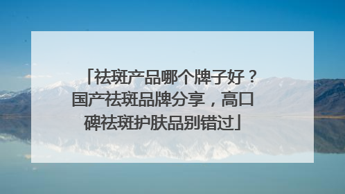 祛斑产品哪个牌子好？国产祛斑品牌分享，高口碑祛斑护肤品别错过