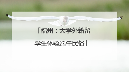 福州：大学外籍留学生体验端午民俗