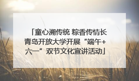 童心溯传统 粽香传情长青岛开放大学开展“端午+六一”双节文化宣讲活动