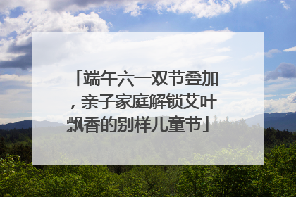 端午六一双节叠加，亲子家庭解锁艾叶飘香的别样儿童节
