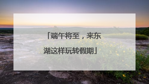 端午将至，来东湖这样玩转假期