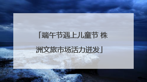 端午节遇上儿童节 株洲文旅市场活力迸发