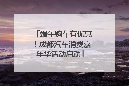 端午购车有优惠！成都汽车消费嘉年华活动启动
