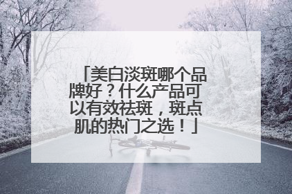 美白淡斑哪个品牌好？什么产品可以有效祛斑，斑点肌的热门之选！