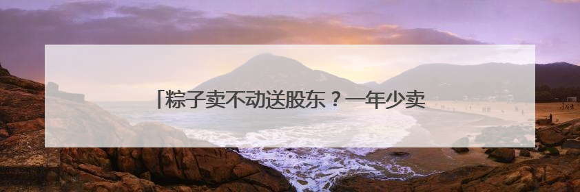粽子卖不动送股东？一年少卖1万吨，五芳斋端午“难熬”