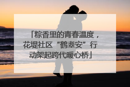 粽香里的青春温度，花堤社区“鹤耋安”行动架起跨代暖心桥