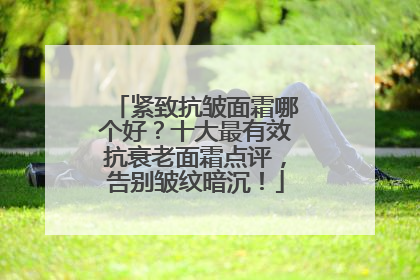 紧致抗皱面霜哪个好？十大最有效抗衰老面霜点评，告别皱纹暗沉！