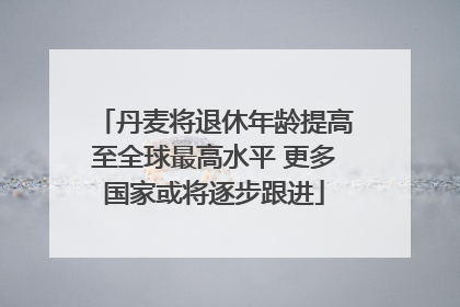 丹麦将退休年龄提高至全球最高水平 更多国家或将逐步跟进