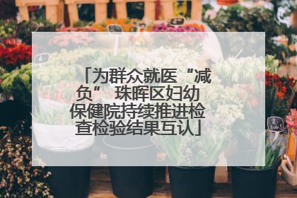 为群众就医“减负” 珠晖区妇幼保健院持续推进检查检验结果互认