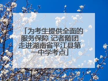 为考生提供全面的服务保障 记者随团走进湖南省平江县第一中学考点