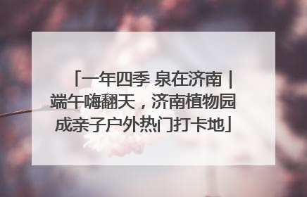 一年四季 泉在济南｜端午嗨翻天，济南植物园成亲子户外热门打卡地