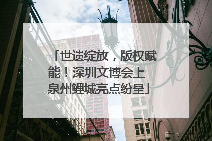世遗绽放，版权赋能！深圳文博会上 泉州鲤城亮点纷呈