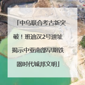 中乌联合考古新突破！班迪汉2号遗址揭示中亚南部早期铁器时代城邦文明
