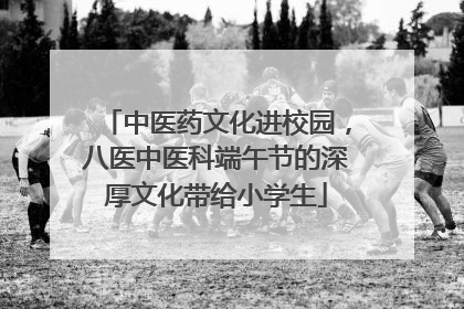 中医药文化进校园，八医中医科端午节的深厚文化带给小学生