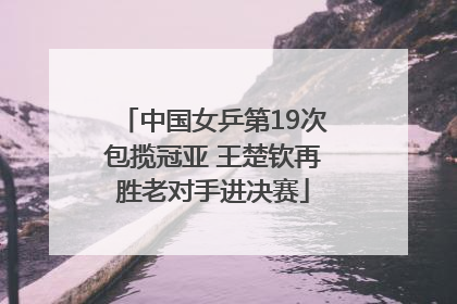 中国女乒第19次包揽冠亚 王楚钦再胜老对手进决赛