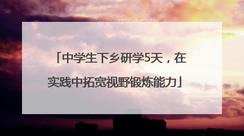 中学生下乡研学5天，在实践中拓宽视野锻炼能力