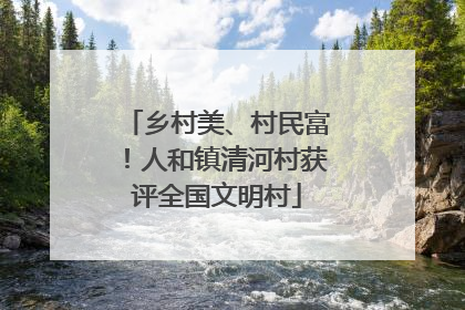 乡村美、村民富！人和镇清河村获评全国文明村
