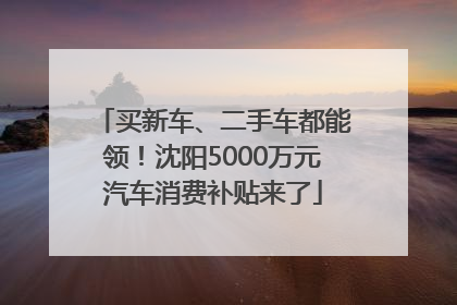 买新车、二手车都能领！沈阳5000万元汽车消费补贴来了