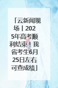 云新闻现场丨2025年高考顺利结束！我省考生6月25日左右可查成绩