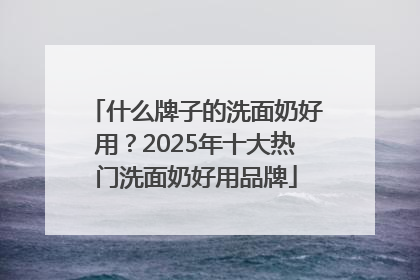 什么牌子的洗面奶好用？2025年十大热门洗面奶好用品牌