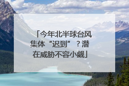 今年北半球台风集体“迟到”？潜在威胁不容小觑