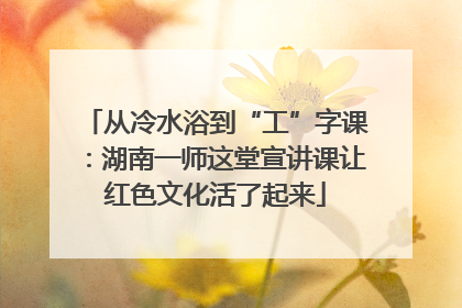从冷水浴到“工”字课：湖南一师这堂宣讲课让红色文化活了起来