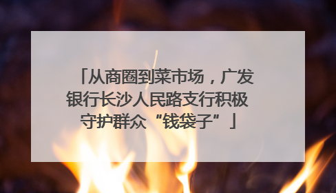 从商圈到菜市场，广发银行长沙人民路支行积极守护群众“钱袋子”