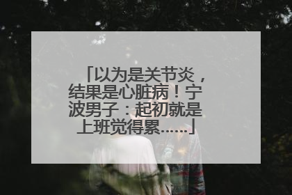 以为是关节炎，结果是心脏病！宁波男子：起初就是上班觉得累……